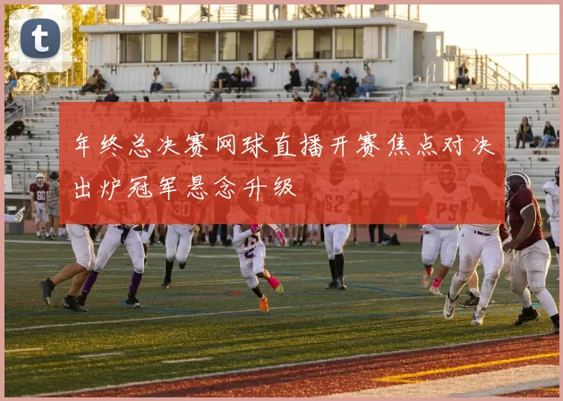 年终总决赛网球直播开赛焦点对决出炉冠军悬念升级