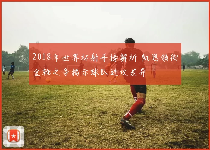 2018年世界杯射手榜解析 凯恩领衔金靴之争揭示球队进攻差异