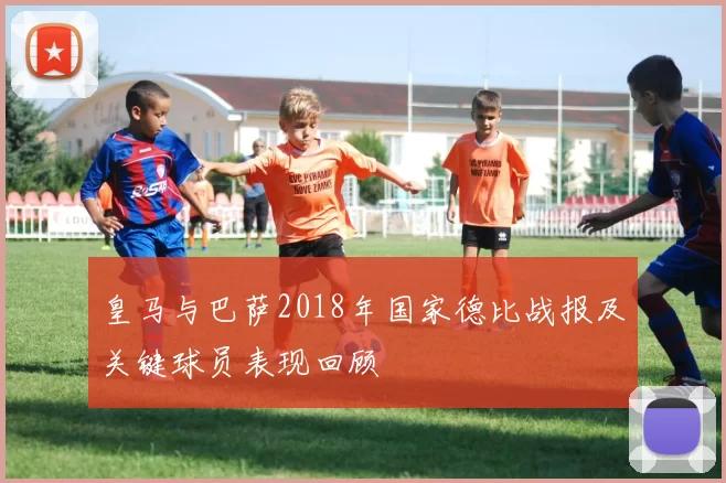 皇马与巴萨2018年国家德比战报及关键球员表现回顾
