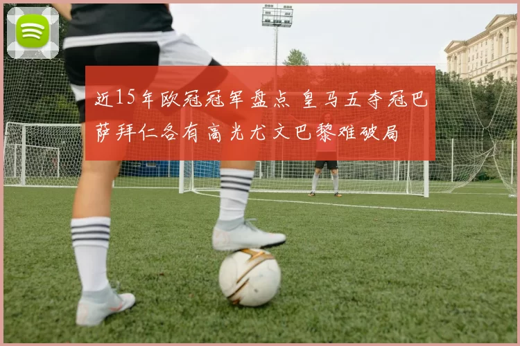 近15年欧冠冠军盘点 皇马五夺冠巴萨拜仁各有高光尤文巴黎难破局