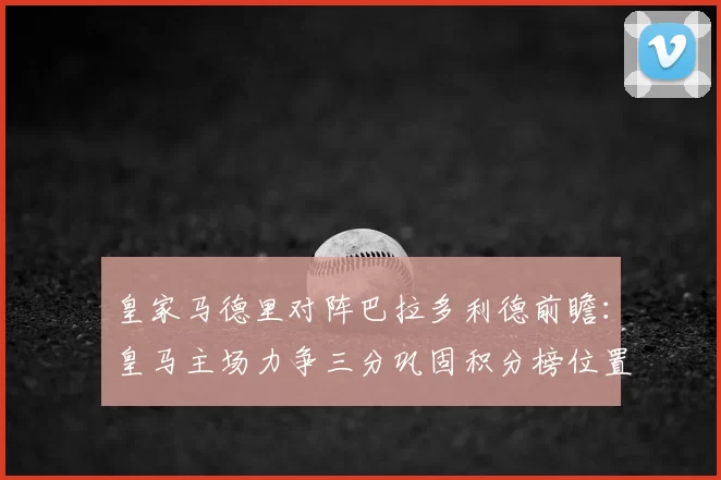 皇家马德里对阵巴拉多利德前瞻：皇马主场力争三分巩固积分榜位置