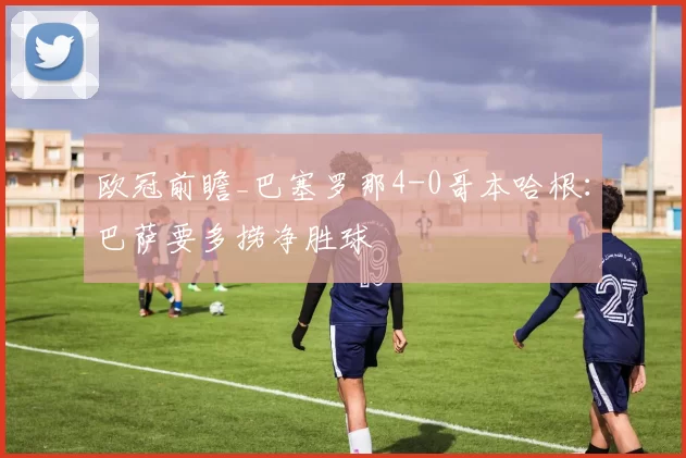 欧冠前瞻_巴塞罗那4-0哥本哈根:巴萨要多捞净胜球