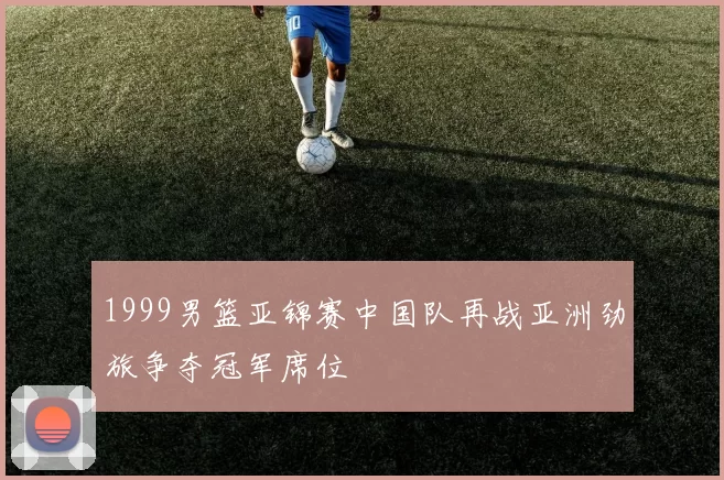 1999男篮亚锦赛中国队再战亚洲劲旅争夺冠军席位