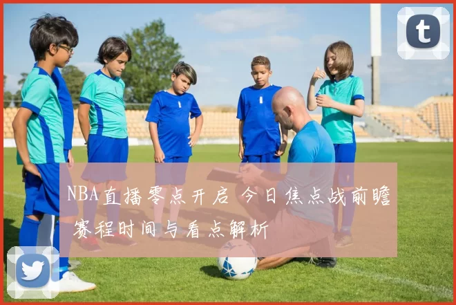 NBA直播零点开启 今日焦点战前瞻 赛程时间与看点解析