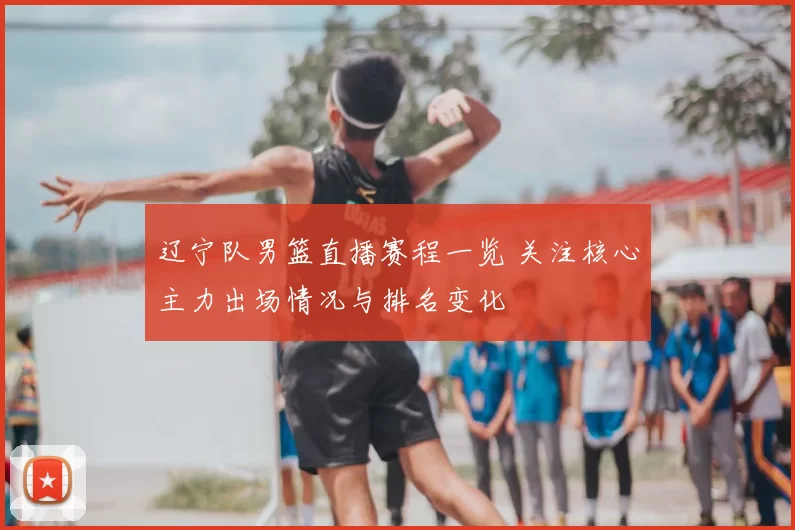 辽宁队男篮直播赛程一览 关注核心主力出场情况与排名变化