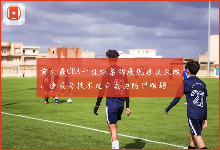 曾文鼎CBA十佳球集锦展现进攻天赋,速度与技术结合成为防守难题