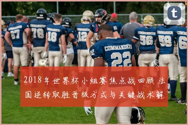 2018年世界杯小组赛焦点战回顾 法国逆转取胜晋级方式与关键战术解读