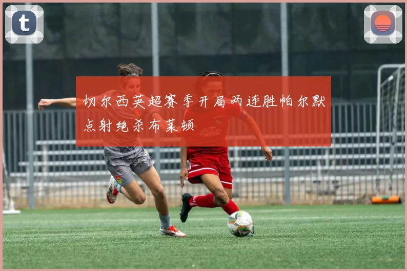 切尔西英超赛季开局两连胜帕尔默点射绝杀布莱顿