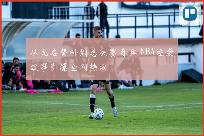 从无名替补到总决赛奇兵 NBA逆袭故事引爆全网热议