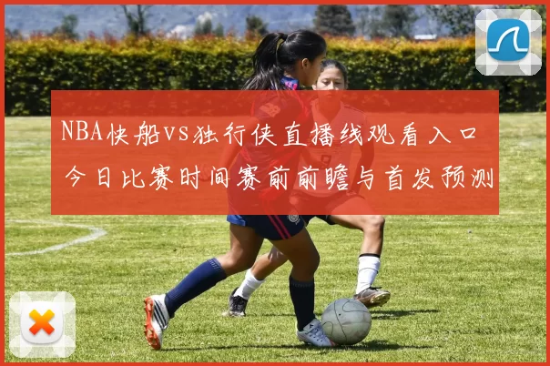NBA快船vs独行侠直播线观看入口 今日比赛时间赛前前瞻与首发预测