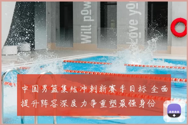 中国男篮集结冲刺新赛季目标 全面提升阵容深度力争重塑最强身份