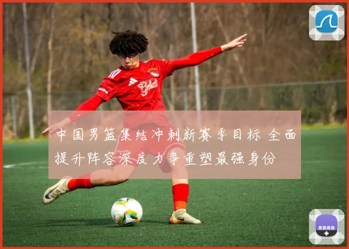 中国男篮集结冲刺新赛季目标 全面提升阵容深度力争重塑最强身份