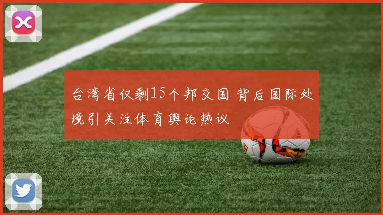 台湾省仅剩15个邦交国 背后国际处境引关注体育舆论热议