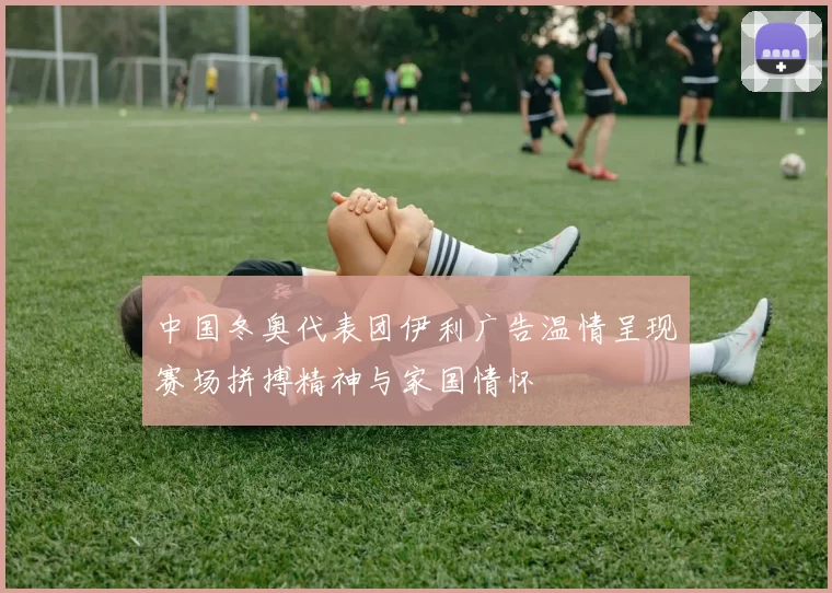 中国冬奥代表团伊利广告温情呈现赛场拼搏精神与家国情怀