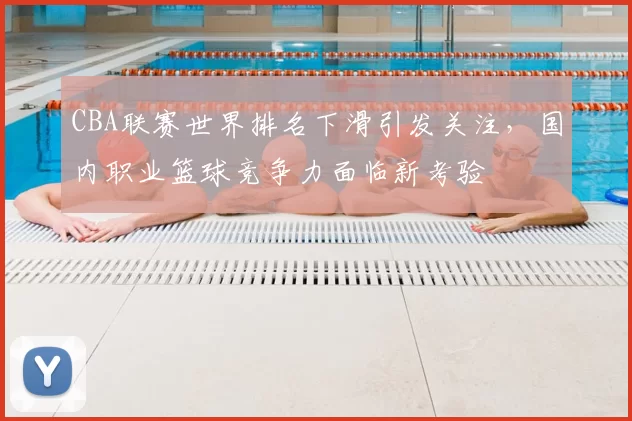 CBA联赛世界排名下滑引发关注，国内职业篮球竞争力面临新考验