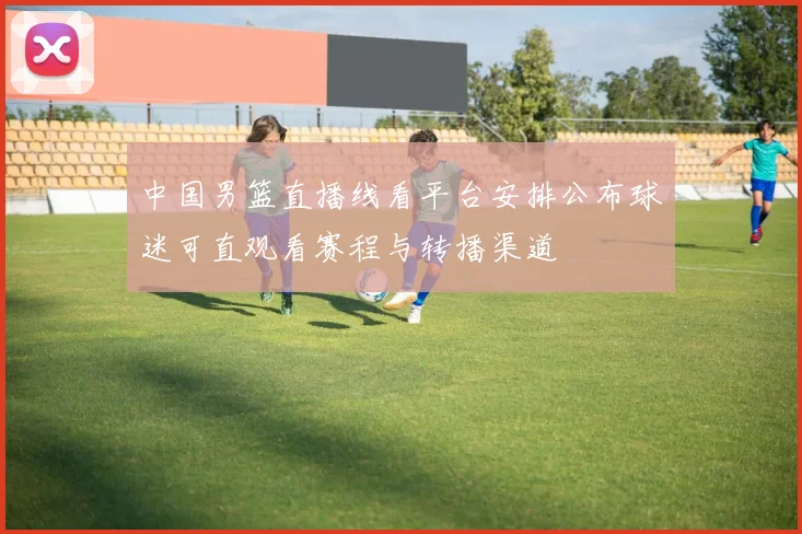中国男篮直播线看平台安排公布球迷可直观看赛程与转播渠道