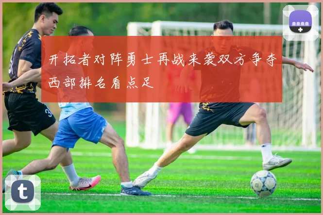 开拓者对阵勇士再战来袭双方争夺西部排名看点足