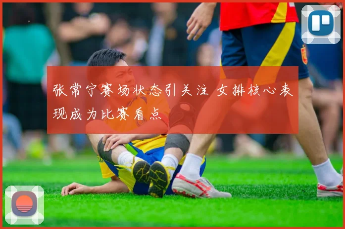 张常宁赛场状态引关注 女排核心表现成为比赛看点