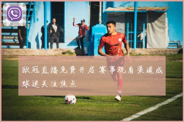 欧冠直播免费开启 赛事观看渠道成球迷关注焦点