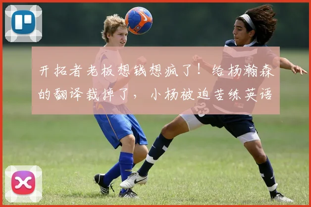 开拓者老板想钱想疯了！给杨瀚森的翻译裁掉了，小杨被迫苦练英语_刘禹铖_球员_员工