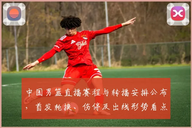 中国男篮直播赛程与转播安排公布，首发轮换、伤停及出线形势看点